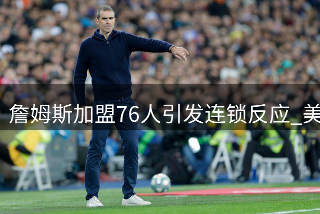 詹姆斯加盟76人引发连锁反应 美媒质疑骑士补强策略有效性